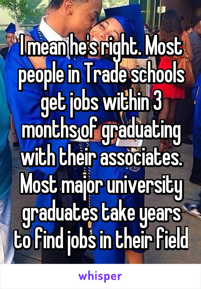 I mean he's right. Most people in Trade schools get jobs within 3 months of graduating with their associates. Most major university graduates take years to find jobs in their field