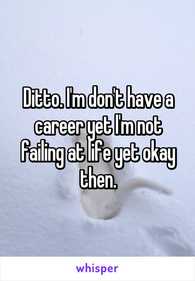 Ditto. I'm don't have a career yet I'm not failing at life yet okay then.