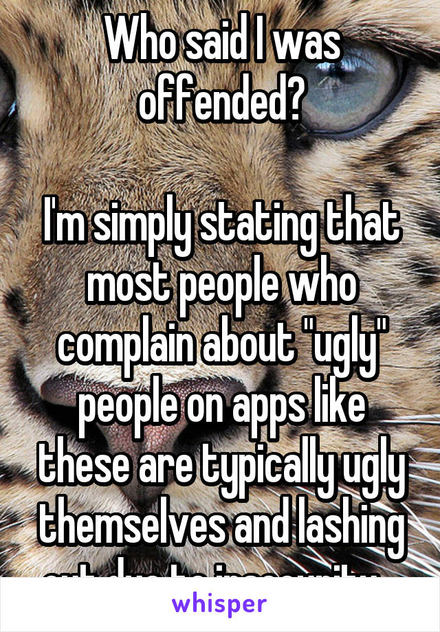 Who said I was offended?

I'm simply stating that most people who complain about "ugly" people on apps like these are typically ugly themselves and lashing out due to insecurity.  