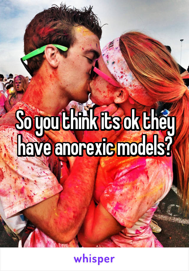 So you think its ok they have anorexic models?