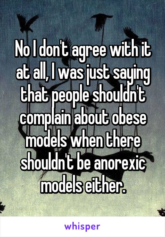 No I don't agree with it at all, I was just saying that people shouldn't complain about obese models when there shouldn't be anorexic models either.