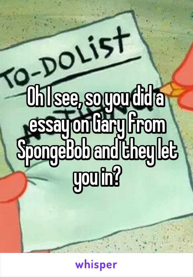 Oh I see, so you did a  essay on Gary from SpongeBob and they let you in?