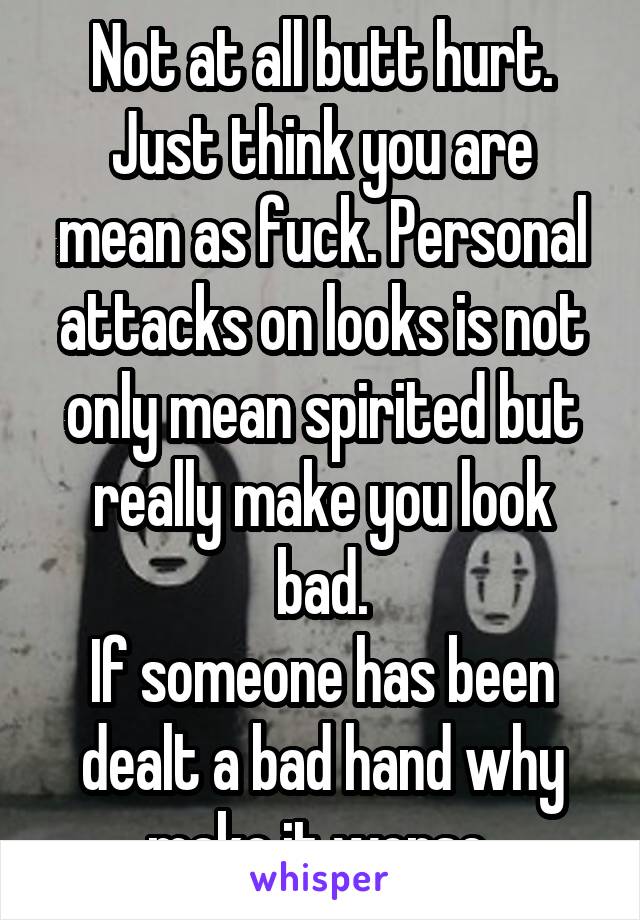 Not at all butt hurt.
Just think you are mean as fuck. Personal attacks on looks is not only mean spirited but really make you look bad.
If someone has been dealt a bad hand why make it worse 