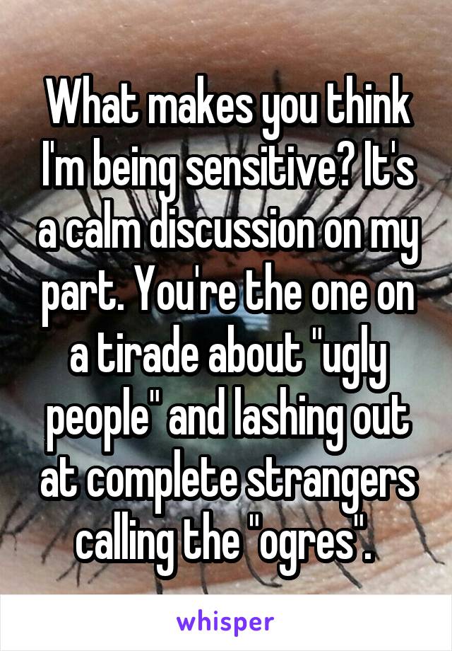 What makes you think I'm being sensitive? It's a calm discussion on my part. You're the one on a tirade about "ugly people" and lashing out at complete strangers calling the "ogres". 