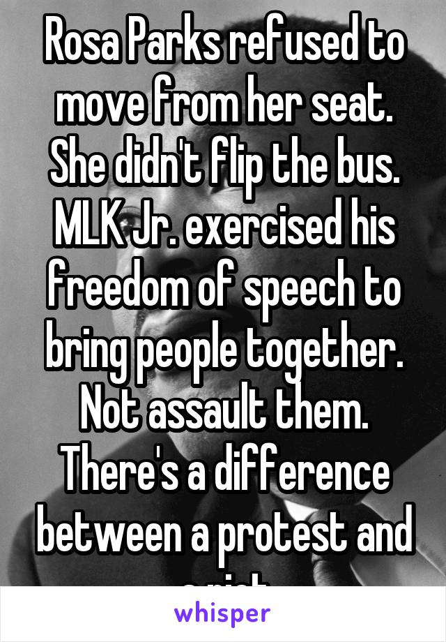 Rosa Parks refused to move from her seat. She didn't flip the bus. MLK Jr. exercised his freedom of speech to bring people together. Not assault them. There's a difference between a protest and a riot