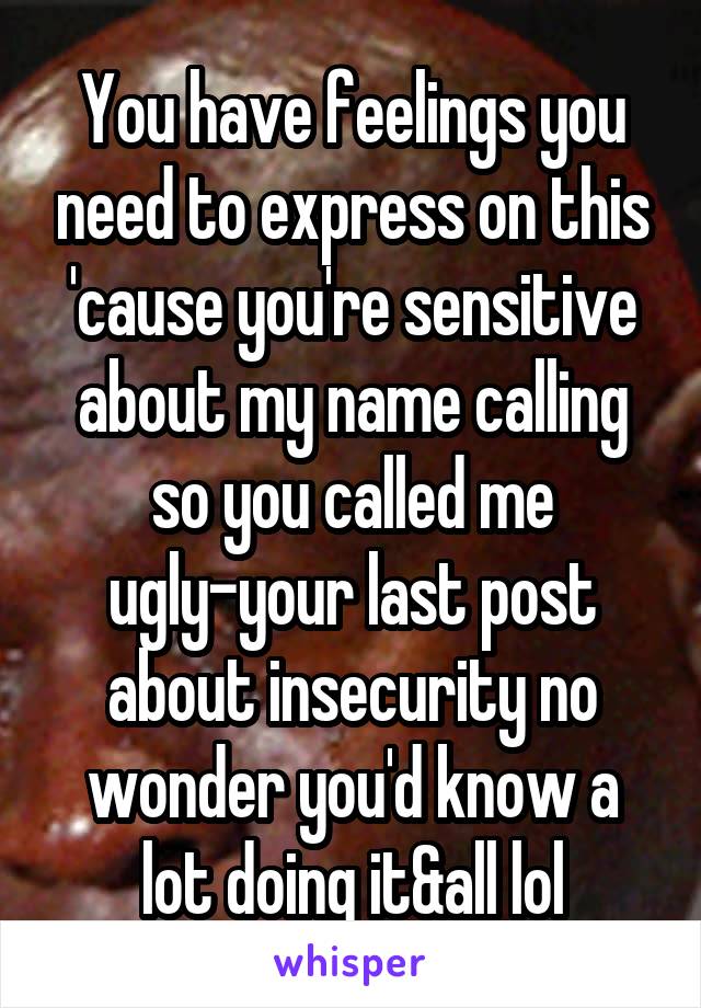 You have feelings you need to express on this 'cause you're sensitive about my name calling so you called me ugly-your last post about insecurity no wonder you'd know a lot doing it&all lol