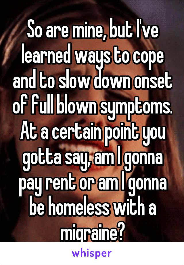 So are mine, but I've learned ways to cope and to slow down onset of full blown symptoms. At a certain point you gotta say, am I gonna pay rent or am I gonna be homeless with a migraine?