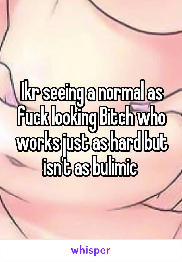 Ikr seeing a normal as fuck looking Bitch who works just as hard but isn't as bulimic 