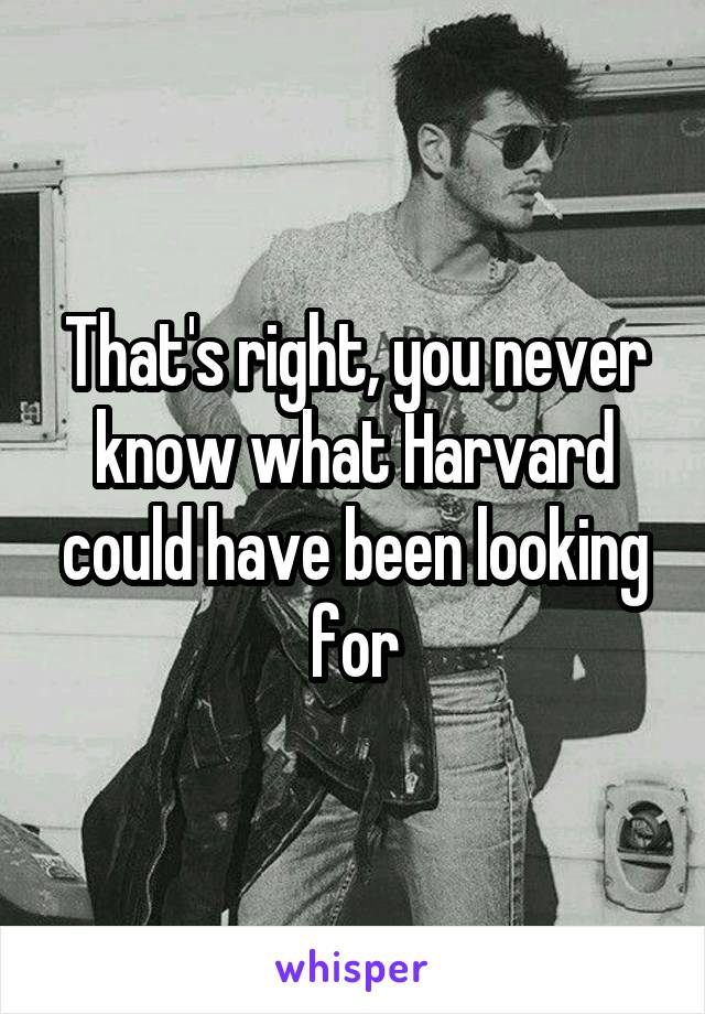 That's right, you never know what Harvard could have been looking for