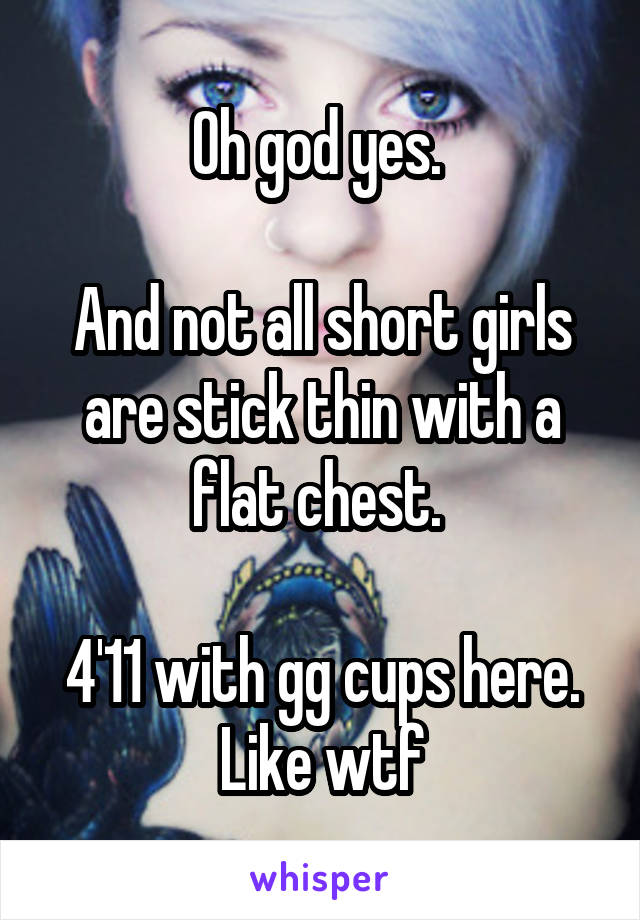 Oh god yes. 

And not all short girls are stick thin with a flat chest. 

4'11 with gg cups here. Like wtf