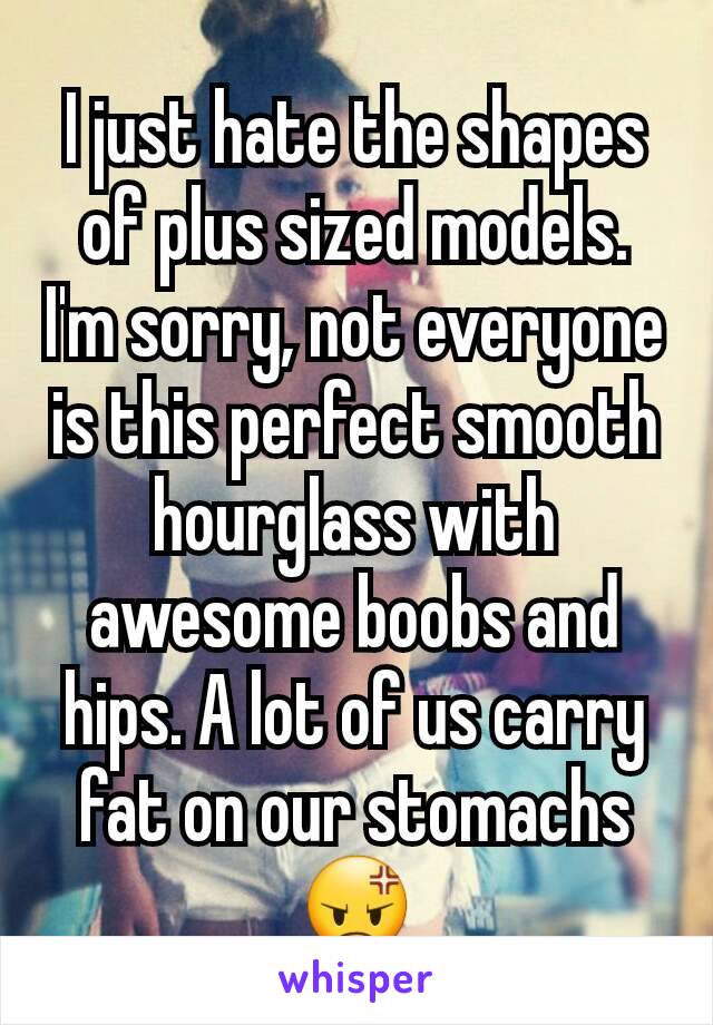 I just hate the shapes of plus sized models.
I'm sorry, not everyone is this perfect smooth hourglass with awesome boobs and hips. A lot of us carry fat on our stomachs 😡