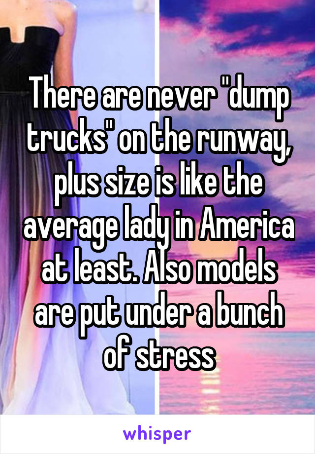 There are never "dump trucks" on the runway, plus size is like the average lady in America at least. Also models are put under a bunch of stress