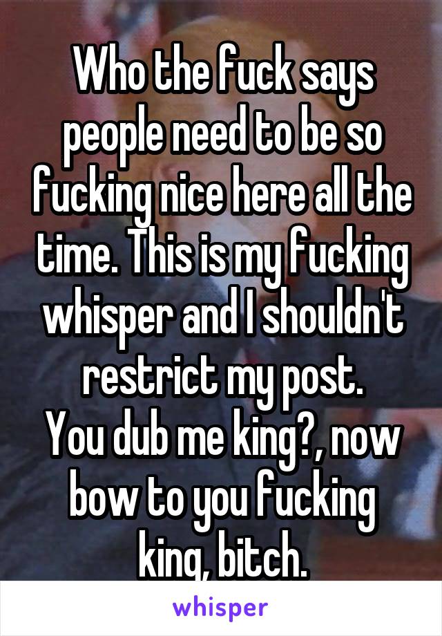 Who the fuck says people need to be so fucking nice here all the time. This is my fucking whisper and I shouldn't restrict my post.
You dub me king?, now bow to you fucking king, bitch.