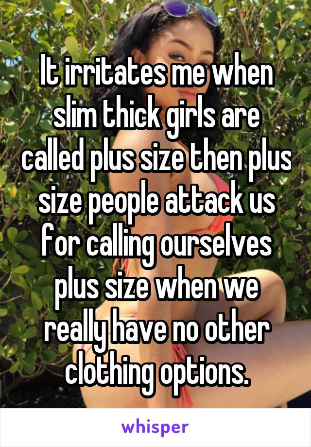 It irritates me when slim thick girls are called plus size then plus size people attack us for calling ourselves plus size when we really have no other clothing options.