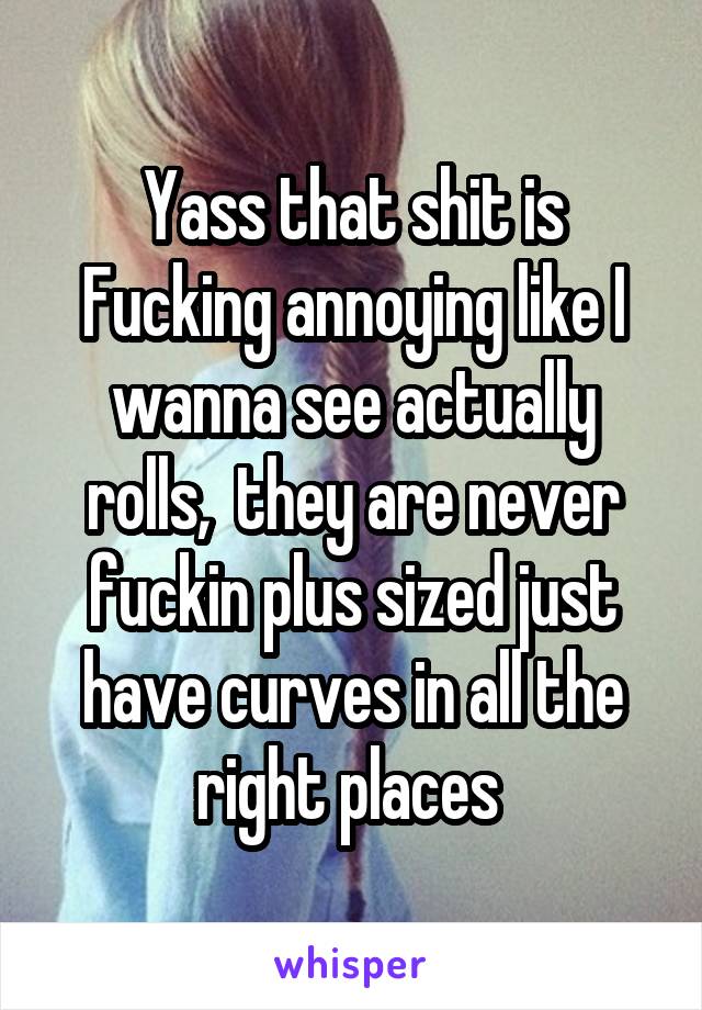 Yass that shit is Fucking annoying like I wanna see actually rolls,  they are never fuckin plus sized just have curves in all the right places 