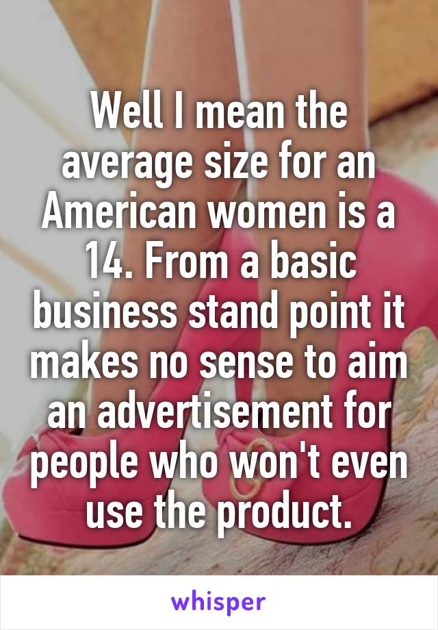 Well I mean the average size for an American women is a 14. From a basic business stand point it makes no sense to aim an advertisement for people who won't even use the product.