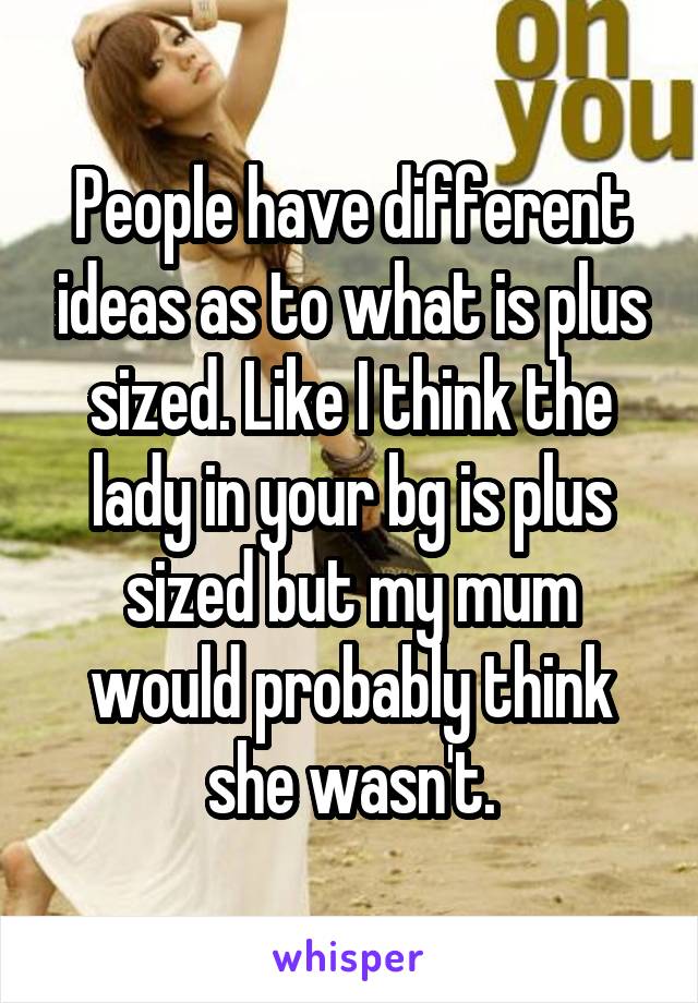 People have different ideas as to what is plus sized. Like I think the lady in your bg is plus sized but my mum would probably think she wasn't.