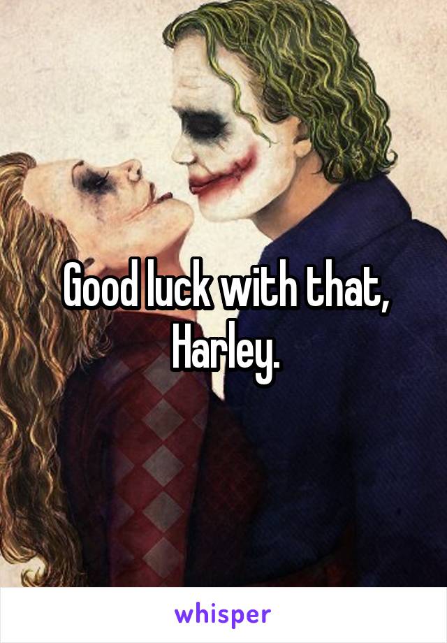 Good luck with that, Harley.