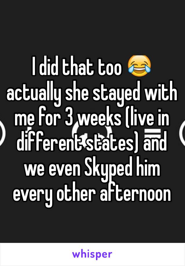 I did that too 😂 actually she stayed with me for 3 weeks (live in different states) and we even Skyped him every other afternoon 