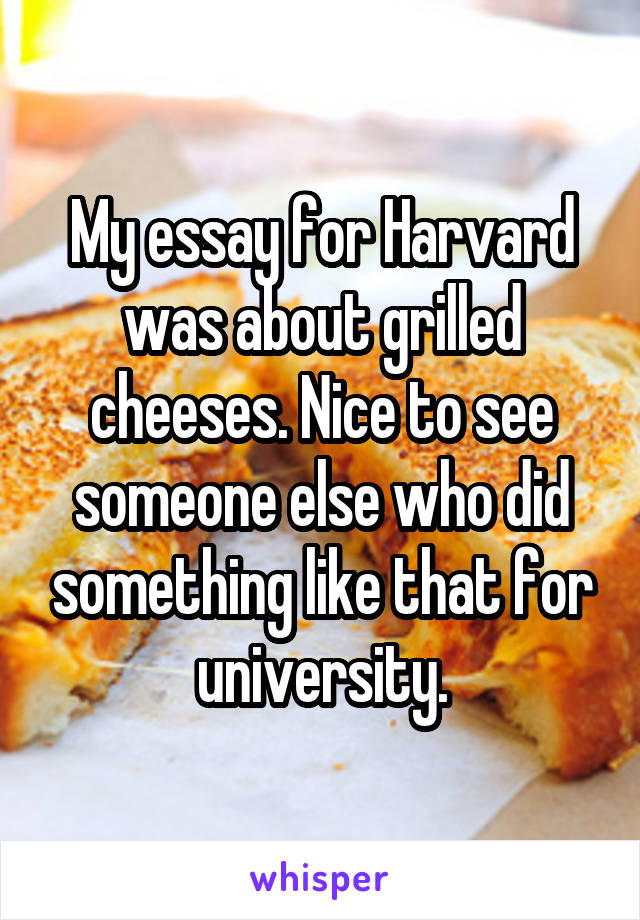 My essay for Harvard was about grilled cheeses. Nice to see someone else who did something like that for university.