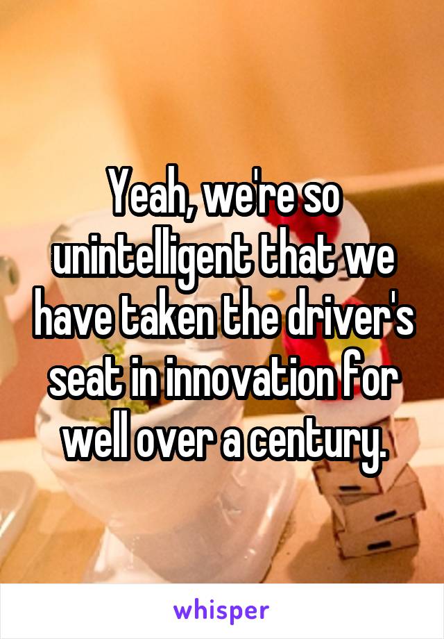 Yeah, we're so unintelligent that we have taken the driver's seat in innovation for well over a century.