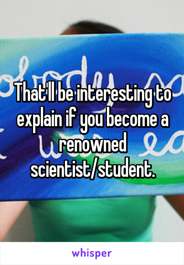 That'll be interesting to explain if you become a renowned scientist/student.