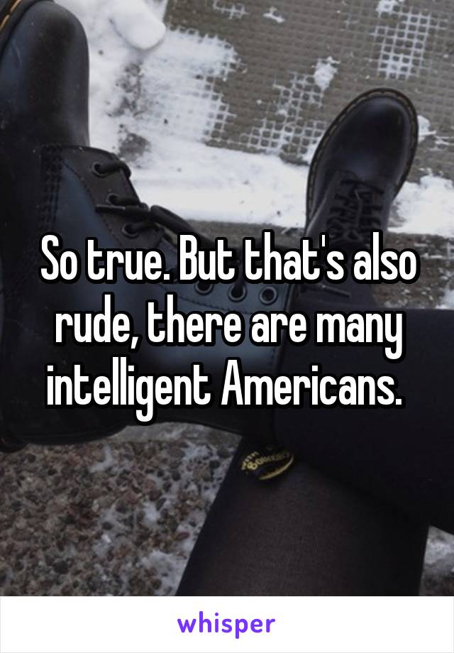 So true. But that's also rude, there are many intelligent Americans. 