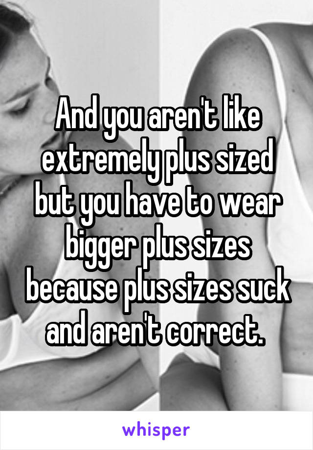 And you aren't like extremely plus sized but you have to wear bigger plus sizes because plus sizes suck and aren't correct. 