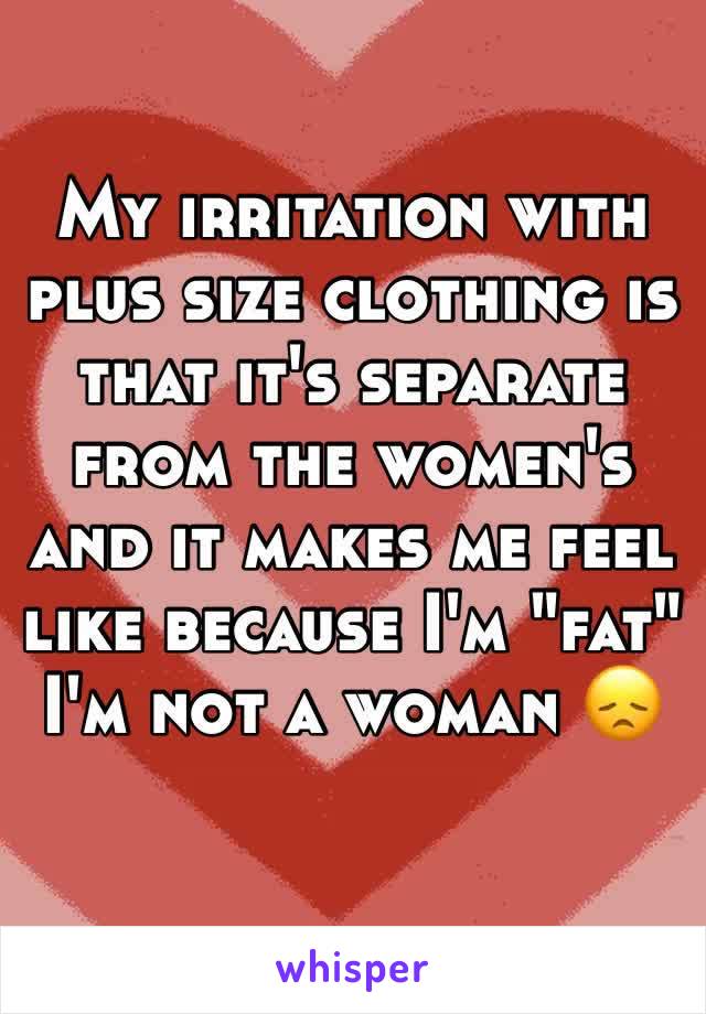 My irritation with plus size clothing is that it's separate from the women's and it makes me feel like because I'm "fat" I'm not a woman 😞