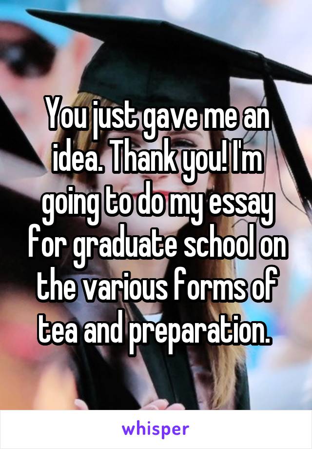 You just gave me an idea. Thank you! I'm going to do my essay for graduate school on the various forms of tea and preparation. 