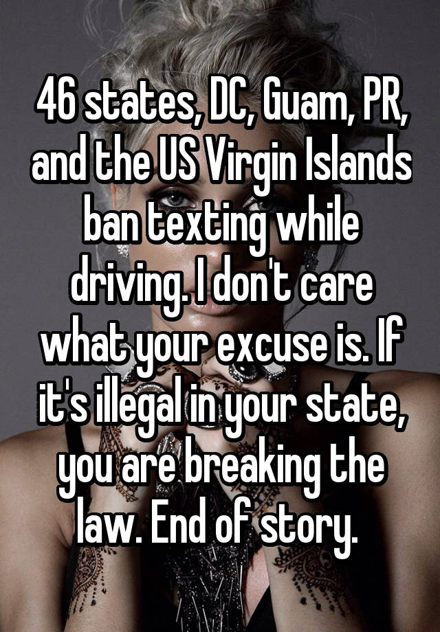 46 states, DC, Guam, PR, and the US Virgin Islands ban texting while driving. I don't care what your excuse is. If it's illegal in your state, you are breaking the law. End of story. 