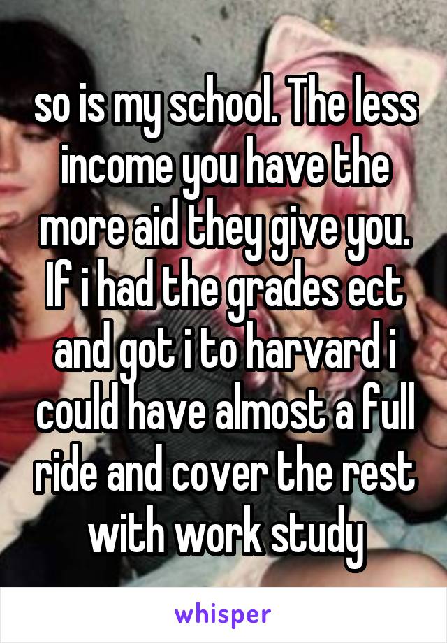 so is my school. The less income you have the more aid they give you. If i had the grades ect and got i to harvard i could have almost a full ride and cover the rest with work study