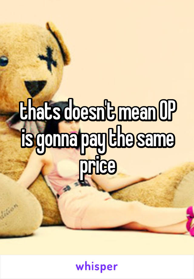 thats doesn't mean OP is gonna pay the same price