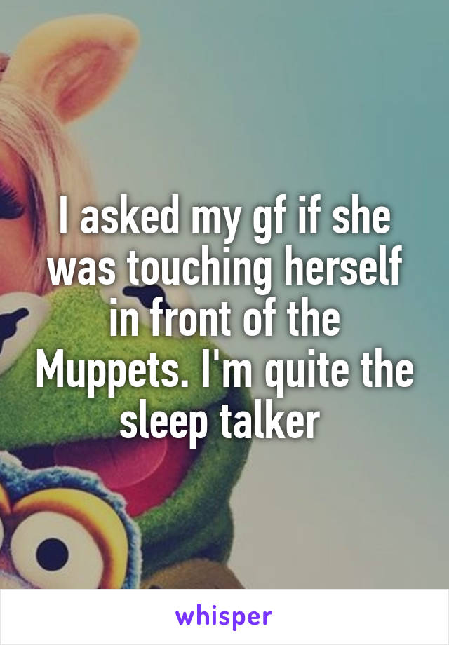 I asked my gf if she was touching herself in front of the Muppets. I'm quite the sleep talker 