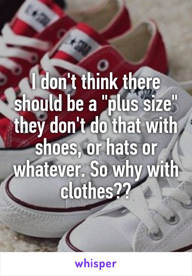 I don't think there should be a "plus size" they don't do that with shoes, or hats or whatever. So why with clothes??