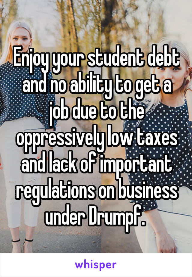 Enjoy your student debt and no ability to get a job due to the oppressively low taxes and lack of important regulations on business under Drumpf. 