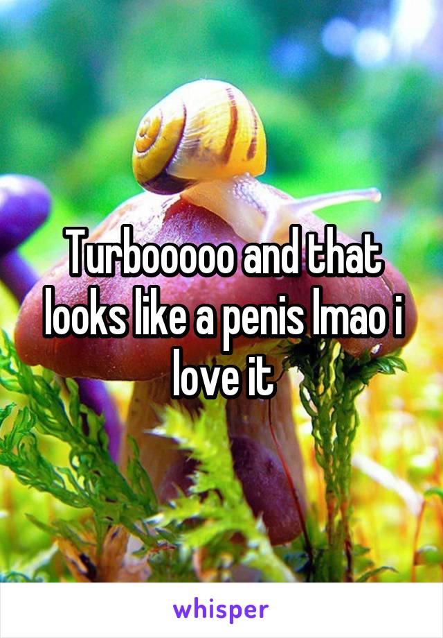 Turbooooo and that looks like a penis lmao i love it