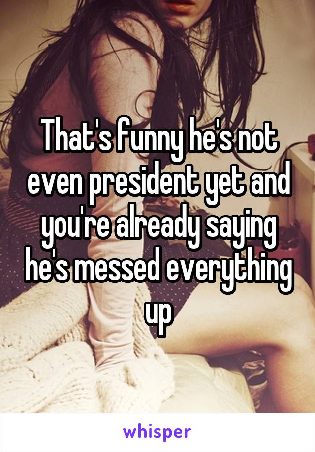 That's funny he's not even president yet and you're already saying he's messed everything up