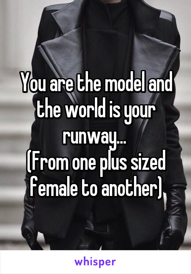 You are the model and the world is your runway... 
(From one plus sized female to another)