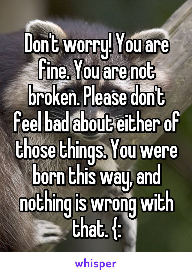 Don't worry! You are fine. You are not broken. Please don't feel bad about either of those things. You were born this way, and nothing is wrong with that. {: