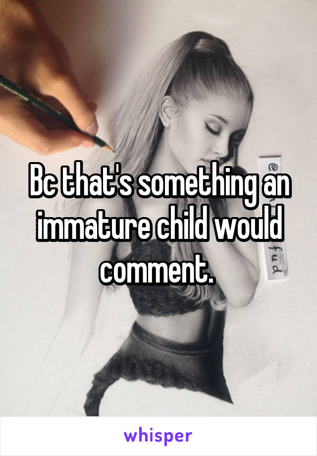 Bc that's something an immature child would comment. 