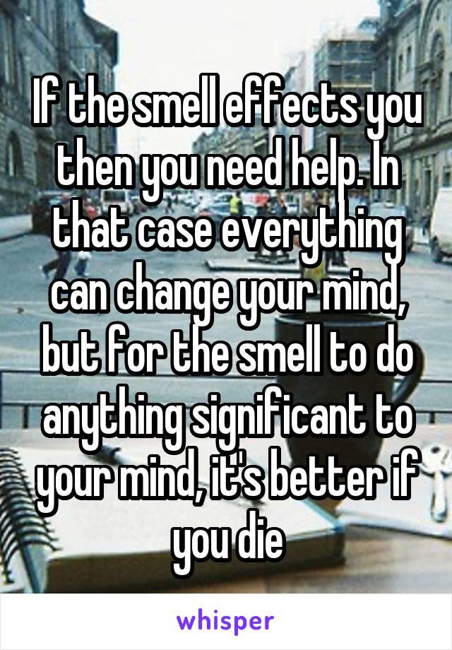 If the smell effects you then you need help. In that case everything can change your mind, but for the smell to do anything significant to your mind, it's better if you die
