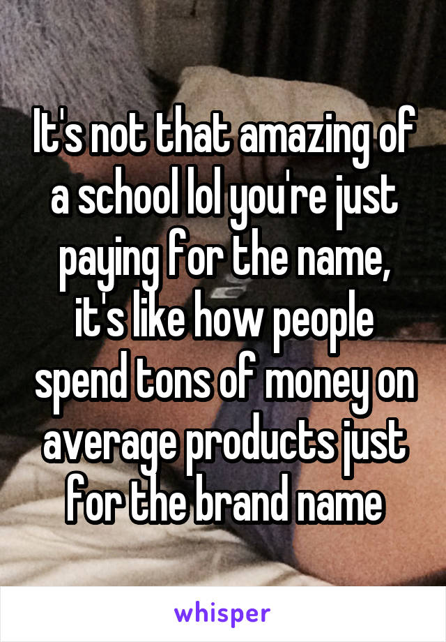 It's not that amazing of a school lol you're just paying for the name, it's like how people spend tons of money on average products just for the brand name