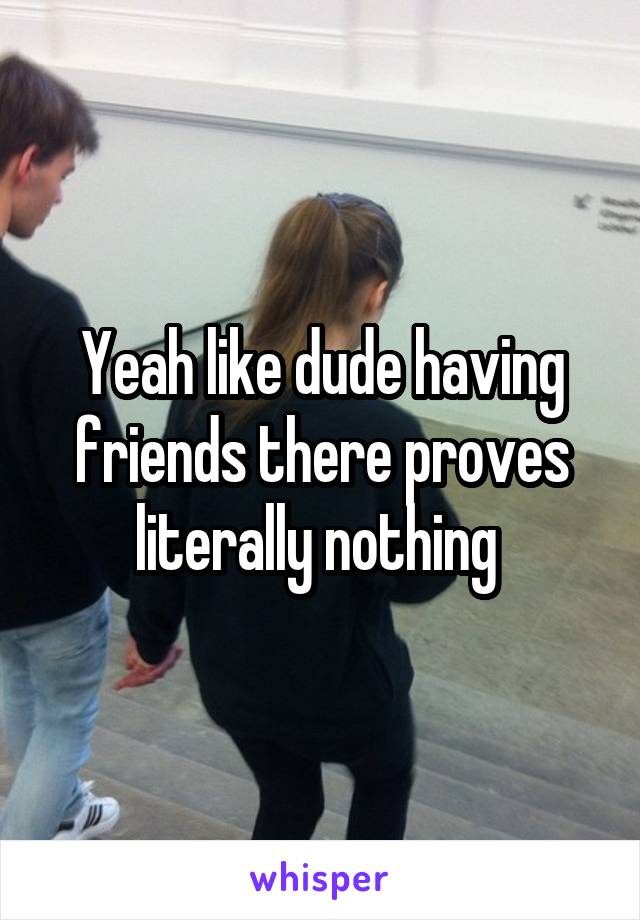 Yeah like dude having friends there proves literally nothing 