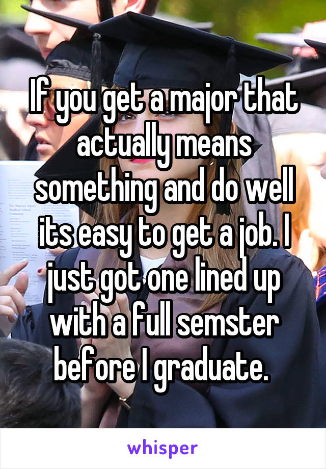 If you get a major that actually means something and do well its easy to get a job. I just got one lined up with a full semster before I graduate. 