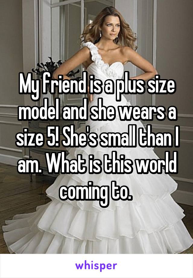 My friend is a plus size model and she wears a size 5! She's small than I am. What is this world coming to. 