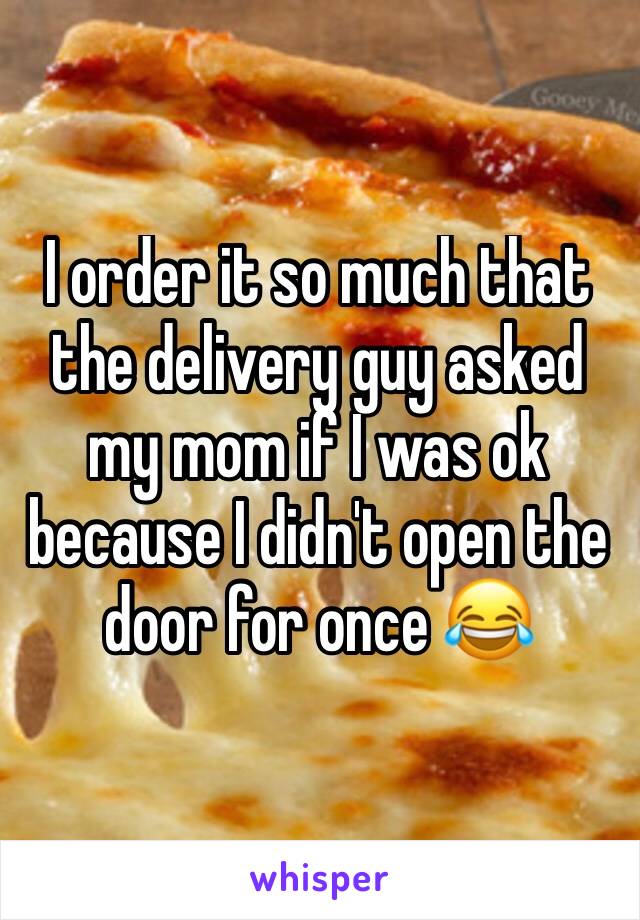 I order it so much that the delivery guy asked my mom if I was ok because I didn't open the door for once 😂