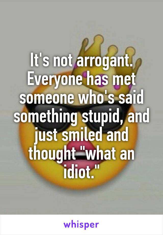 It's not arrogant.
Everyone has met someone who's said something stupid, and just smiled and thought "what an idiot."