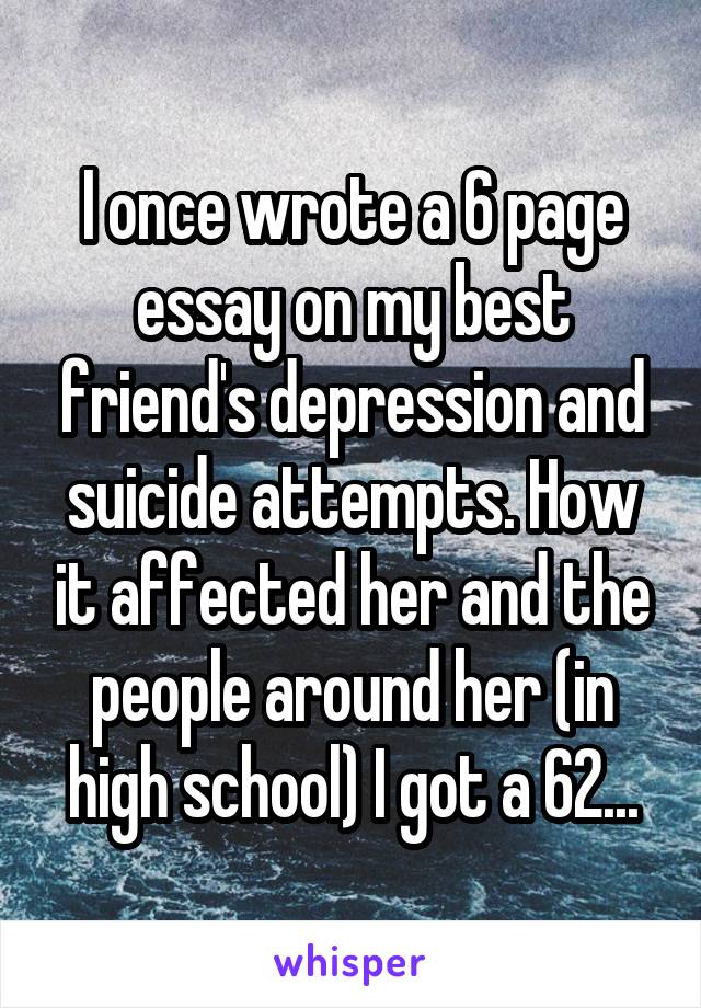 I once wrote a 6 page essay on my best friend's depression and suicide attempts. How it affected her and the people around her (in high school) I got a 62...