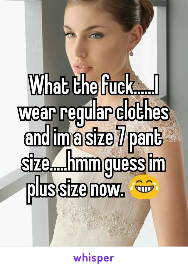 What the fuck......I wear regular clothes and im a size 7 pant size.....hmm guess im plus size now. 😂